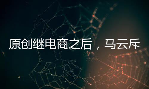 原創(chuàng)繼電商之后，馬云斥巨資750億布局“新模式”，騰訊入股超百億