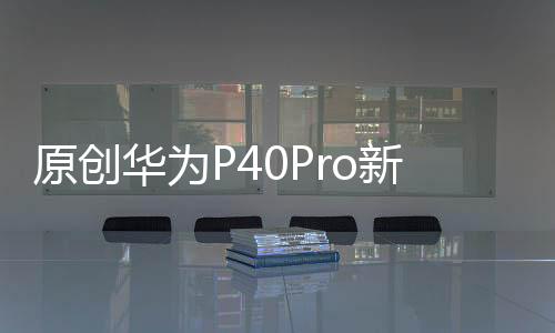 原創華為P40Pro新配色基本確認：比iPhone11更好看