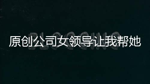 原創公司女領導讓我幫她修電腦，剛點進D盤里，她就…