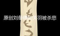 原創劉備得知關羽被殺悲痛萬分，為何聽說張飛死訊，卻只說了四個字？