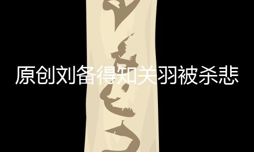 原創(chuàng)劉備得知關(guān)羽被殺悲痛萬分，為何聽說張飛死訊，卻只說了四個字？