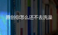 原創你怎么還不去洗澡