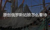 原創俄羅斯姑娘怎么看待中國男人？聽到她的回答，網友：太直接了