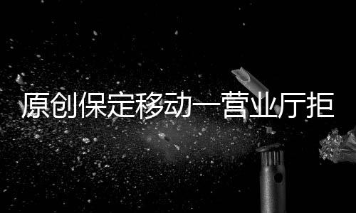 原創保定移動一營業廳拒收現金？記者調查核實……