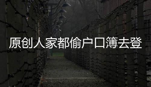 原創人家都偷戶口簿去登記,你怎么也不偷呢