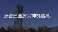 原創(chuàng)三國演義神機(jī)諸葛，歷史上他并沒有那么厲害，網(wǎng)友：有些失望