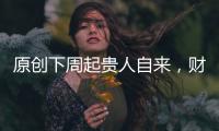 原創下周起貴人自來，財源滾滾，橫財接連不斷，富貴不愁的四屬相