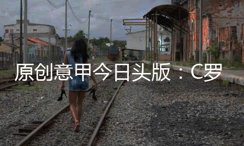 原創意甲今日頭版：C羅是21世紀最偉大射手，迪巴拉等人在呼喚博格巴
