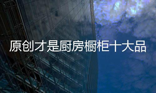 原創才是廚房櫥柜十大品牌的動力