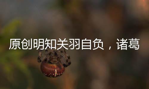 原創明知關羽自負，諸葛亮為什么還讓他守荊州呢？原因令人無奈