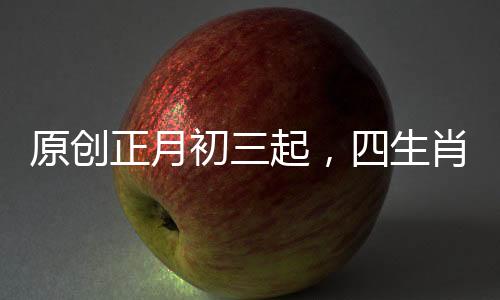 原創(chuàng)正月初三起，四生肖衣食無(wú)憂，諸事順利，前景一片光明