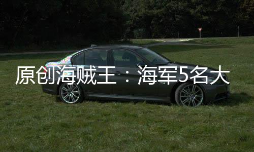 原創海賊王：海軍5名大將誰才是最厲害的，赤犬排不到第一名？