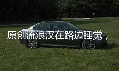 原創流浪漢在路邊睡覺，當看清他懷抱中的物體后，頓時讓人眼眶濕潤！
