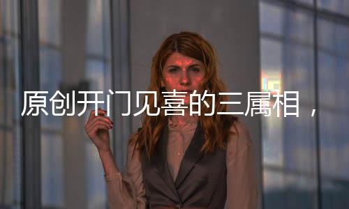 原創(chuàng)開門見喜的三屬相，大年初六起，運(yùn)勢(shì)直線上升，求財(cái)?shù)秘?cái)