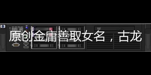 原創(chuàng)金庸善取女名，古龍善取男名，解讀兩位武俠作品中含有深意的名字