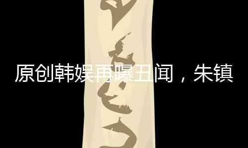 原創韓娛再曝丑聞，朱鎮模給張東健介紹21歲嫩模，聊天記錄和照片曝光