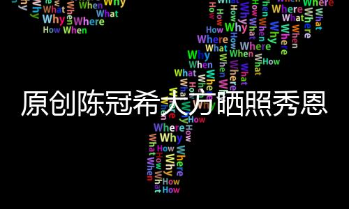 原創陳冠希大方曬照秀恩愛，宣誓主權太霸道，還領證嗎？