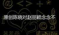 原創陳曉對趙麗穎念念不忘？于正爆料后秒刪貼，趙麗穎的回應有點意思