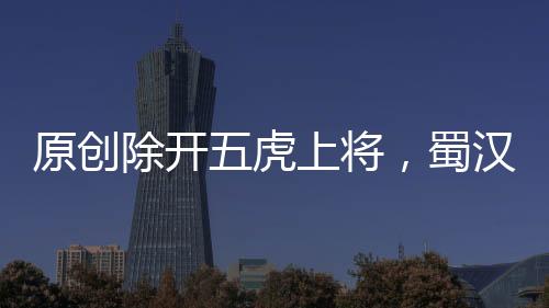 原創除開五虎上將，蜀漢還有這兩位絕頂武將，后一位堪稱三國第一神將