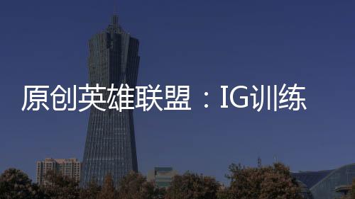原創英雄聯盟：IG訓練賽無敵，FPX被GenG暴打？你還敢相信訓練賽嗎？