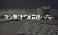 原創(chuàng)蔡明何冰春晚小品被斃！今年徹底告別央視舞臺？評論瞬間戳中淚點