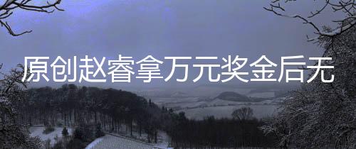 原創(chuàng)趙睿拿萬元獎金后無動靜，胡明軒不買電動車了，好友透露他的計劃