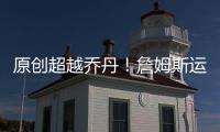 原創超越喬丹！詹姆斯運動戰進球升歷史第4！前面只剩3大神尊