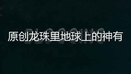 原創(chuàng)龍珠里地球上的神有什么意義？