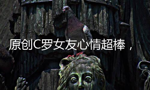 原創(chuàng)C羅女友心情超棒，私人飛機(jī)上秀自拍，魅力擋不住，手上鉆戒搶鏡