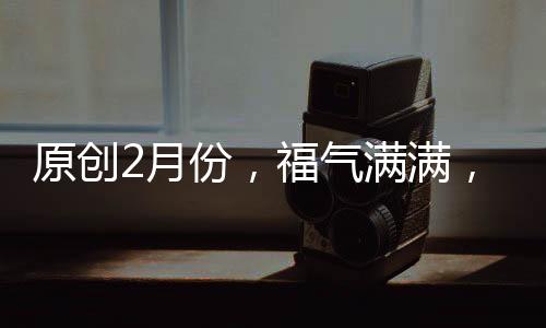 原創2月份，福氣滿滿，財運滾滾的三大生肖！