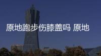 原地跑步傷膝蓋嗎 原地跑步可以瘦哪里
