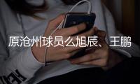 原滄州球員么旭辰、王鵬分別轉(zhuǎn)會至長春亞泰與青島西海岸