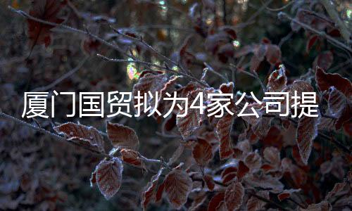 廈門國貿擬為4家公司提供合計不超過15.6億元財務資助
