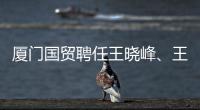 廈門國貿聘任王曉峰、王永清為公司副總裁