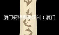 廈門櫥柜哪里定制（廈門櫥柜廠家）