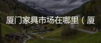 廈門家具市場在哪里（廈門家具市場）