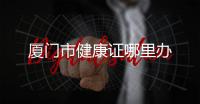 廈門市健康證哪里辦