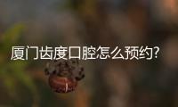 廈門齒度口腔怎么預約?網上掛號/電話預約/門店預約都可行