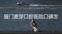 廈門麥芽口腔醫院口碑怎樣？一波種牙評價來襲~