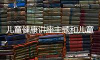 兒童健康講座主題和兒童健康知識講座信息的情況說明