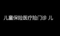 兒童保險醫(yī)療險門診 兒童保險醫(yī)療險范圍