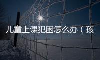 兒童上課犯困怎么辦（孩子上課就犯困3招助你解決孩子難題）