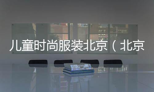 兒童時尚服裝北京(北京兒童服裝最好的商場)