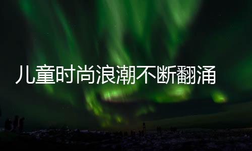 兒童時尚浪潮不斷翻涌 “大手拉小手·風(fēng)采童裝”專場發(fā)布
