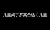 兒童桌子多高合適（兒童桌）