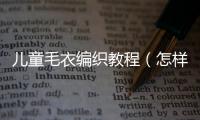 兒童毛衣編織教程（怎樣編織兒童毛衣）