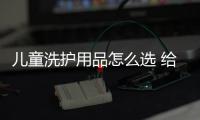兒童洗護用品怎么選 給孩子選洗護用品,這個一定要警惕