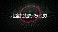 兒童鉛超標怎么辦