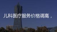 兒科醫療服務價格調高，對醫療、保險有哪些影響？