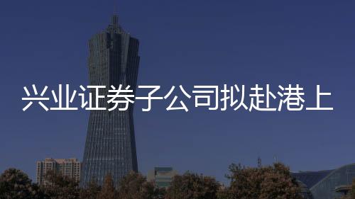 興業(yè)證券子公司擬赴港上市 開境外上市先河